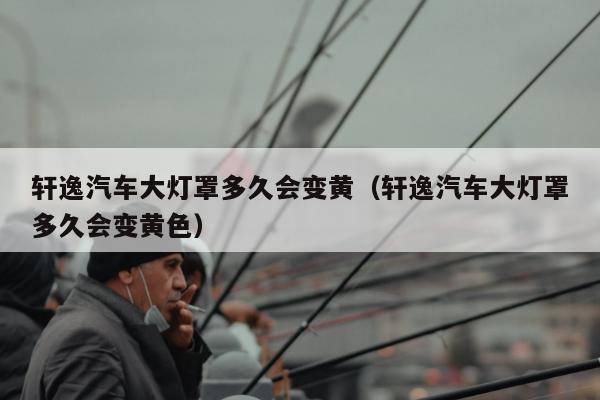 轩逸汽车大灯罩多久会变黄（轩逸汽车大灯罩多久会变黄色）