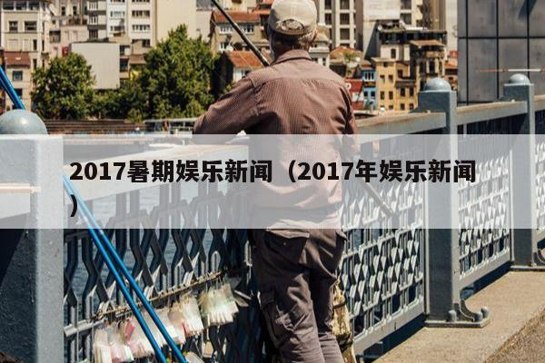 2017暑期娱乐新闻（2017年娱乐新闻）