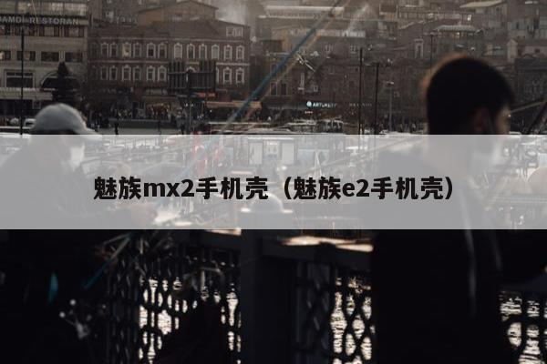 魅族mx2手机壳（魅族e2手机壳）