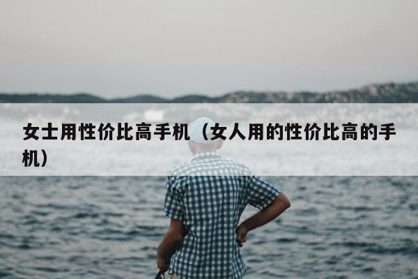 女士用性价比高手机（女人用的性价比高的手机）