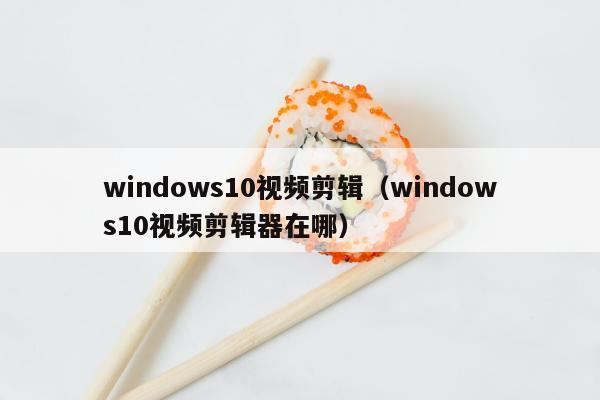 windows10视频剪辑（windows10视频剪辑器在哪）