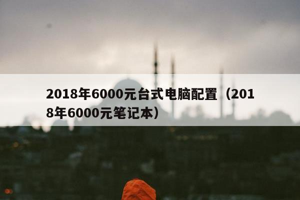 2018年6000元台式电脑配置（2018年6000元笔记本）