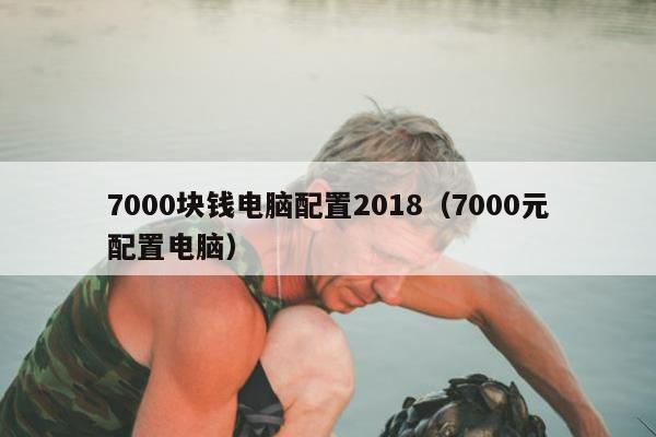 7000块钱电脑配置2018（7000元配置电脑）