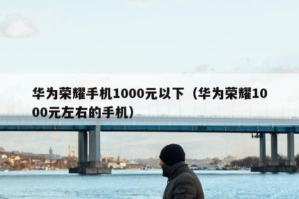 华为荣耀手机1000元以下（华为荣耀1000元左右的手机）