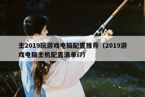 主2019玩游戏电脑配置推荐（2019游戏电脑主机配置清单i7）