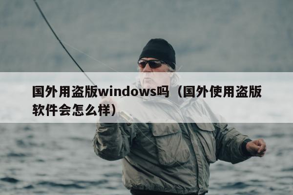 国外用盗版windows吗（国外使用盗版软件会怎么样）