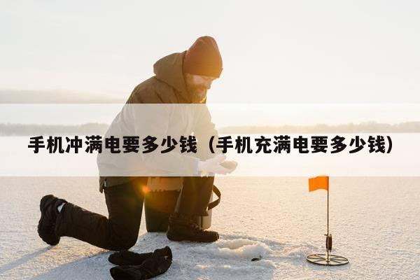 手机冲满电要多少钱（手机充满电要多少钱）