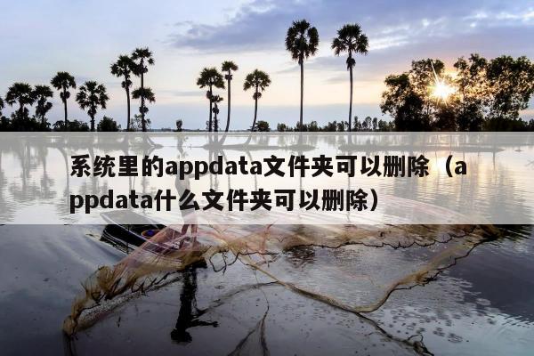 系统里的appdata文件夹可以删除（appdata什么文件夹可以删除）