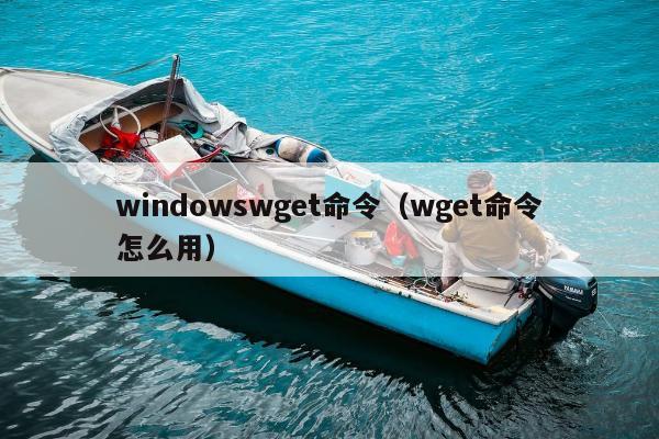 windowswget命令（wget命令怎么用）