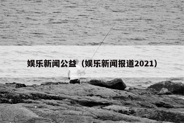 娱乐新闻公益（娱乐新闻报道2021）