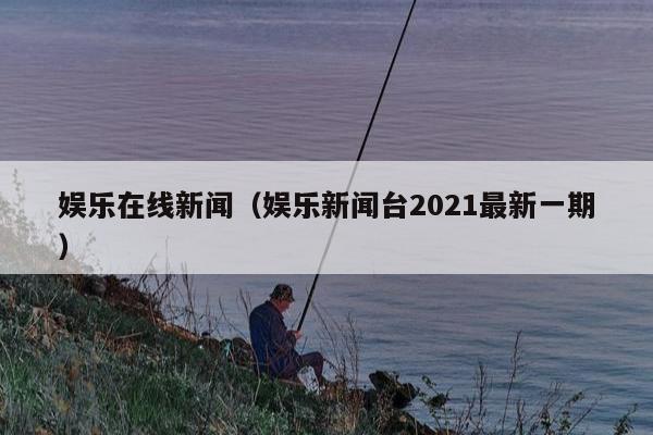 娱乐在线新闻（娱乐新闻台2021最新一期）