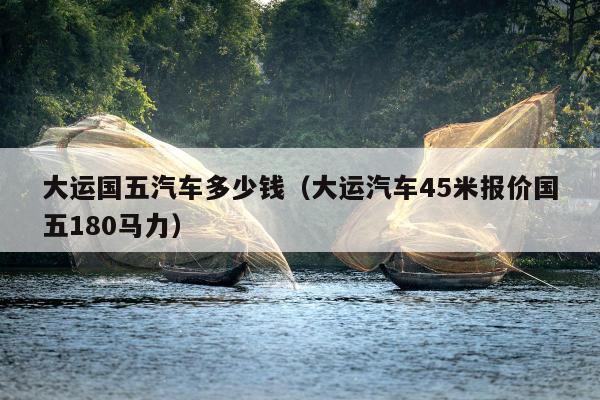 大运国五汽车多少钱（大运汽车45米报价国五180马力）