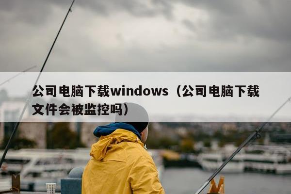 公司电脑下载windows（公司电脑下载文件会被监控吗）