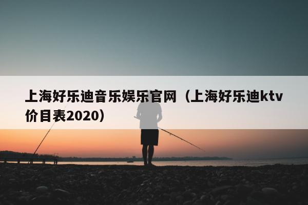 上海好乐迪音乐娱乐官网（上海好乐迪ktv价目表2020）