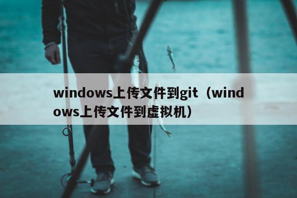 windows上传文件到git（windows上传文件到虚拟机）