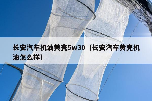 长安汽车机油黄壳5w30（长安汽车黄壳机油怎么样）