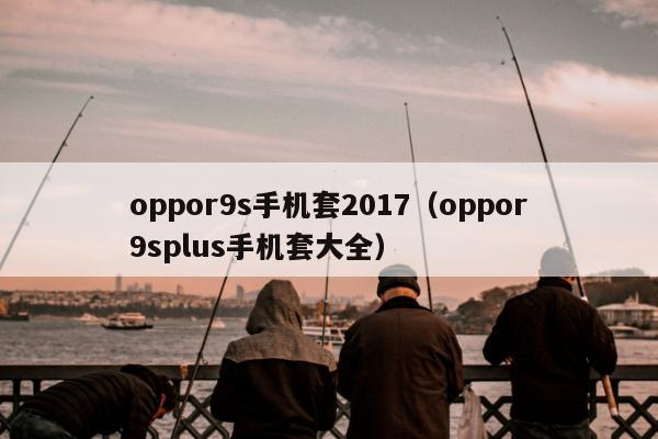 oppor9s手机套2017（oppor9splus手机套大全）