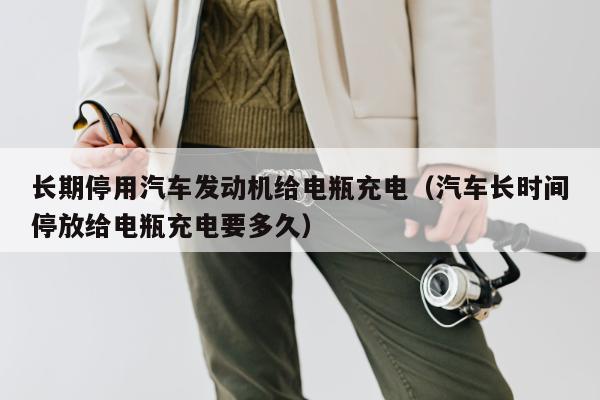 长期停用汽车发动机给电瓶充电（汽车长时间停放给电瓶充电要多久）