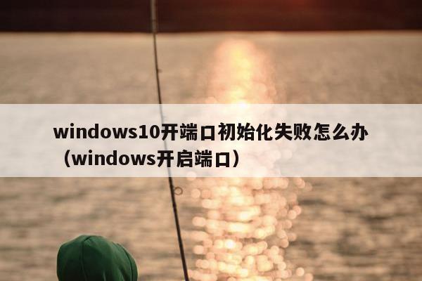 windows10开端口初始化失败怎么办（windows开启端口）