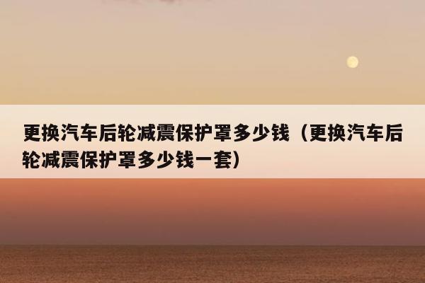 更换汽车后轮减震保护罩多少钱（更换汽车后轮减震保护罩多少钱一套）