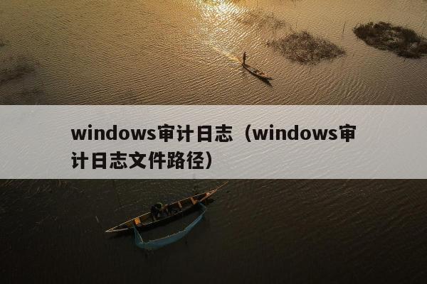 windows审计日志（windows审计日志文件路径）