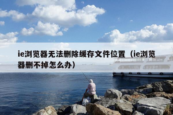 ie浏览器无法删除缓存文件位置（ie浏览器删不掉怎么办）