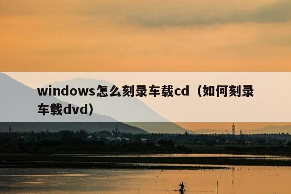 windows怎么刻录车载cd（如何刻录车载dvd）