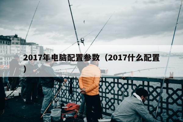 2017年电脑配置参数（2017什么配置）