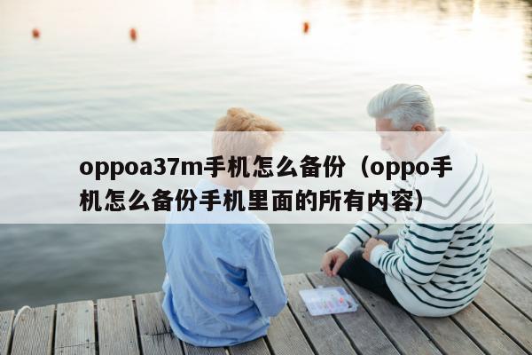 oppoa37m手机怎么备份（oppo手机怎么备份手机里面的所有内容）