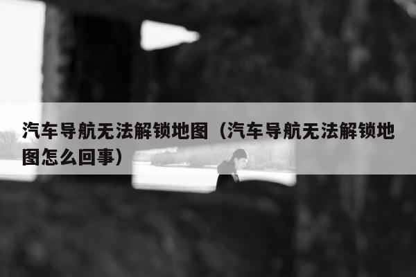 汽车导航无法解锁地图（汽车导航无法解锁地图怎么回事）