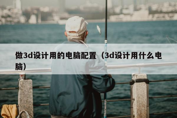 做3d设计用的电脑配置（3d设计用什么电脑）