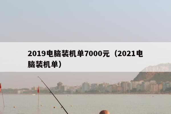 2019电脑装机单7000元（2021电脑装机单）