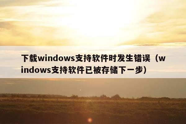 下载windows支持软件时发生错误（windows支持软件已被存储下一步）