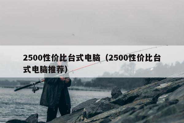 2500性价比台式电脑（2500性价比台式电脑推荐）