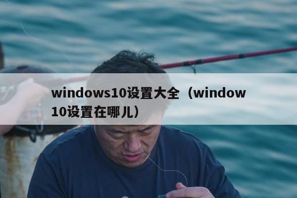 windows10设置大全（window10设置在哪儿）