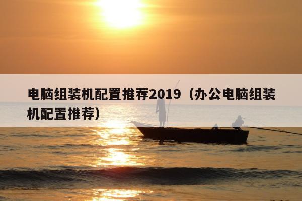 电脑组装机配置推荐2019（办公电脑组装机配置推荐）