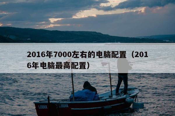 2016年7000左右的电脑配置（2016年电脑最高配置）