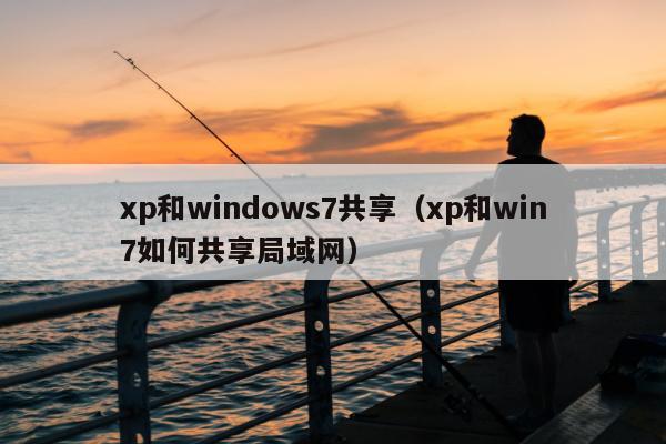 xp和windows7共享（xp和win7如何共享局域网）