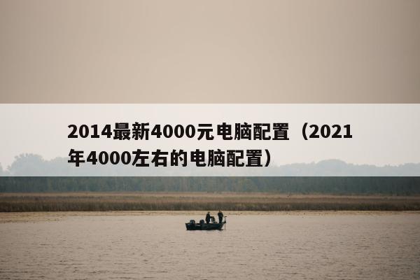 2014最新4000元电脑配置（2021年4000左右的电脑配置）