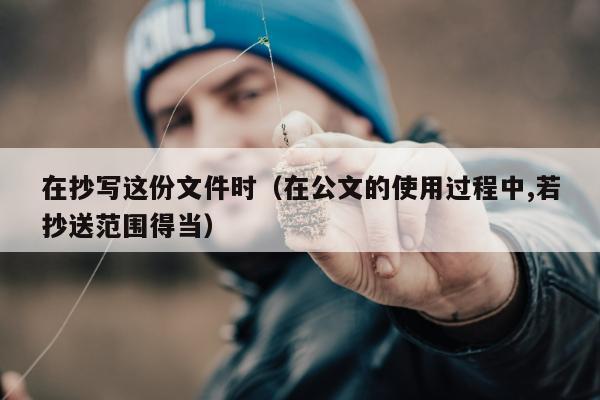 在抄写这份文件时（在公文的使用过程中,若抄送范围得当）