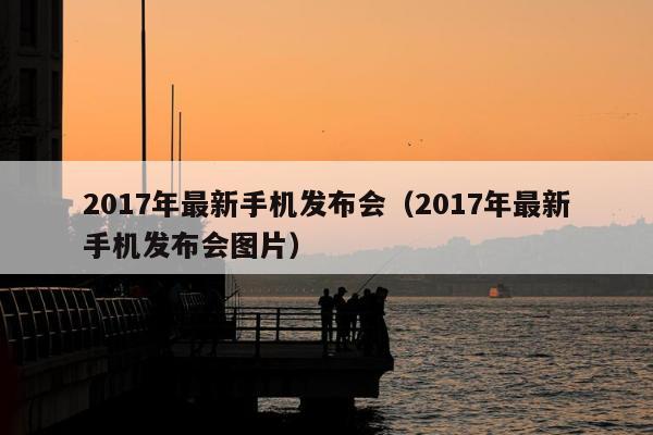 2017年最新手机发布会（2017年最新手机发布会图片）