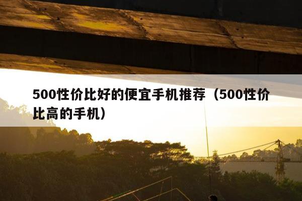 500性价比好的便宜手机推荐（500性价比高的手机）