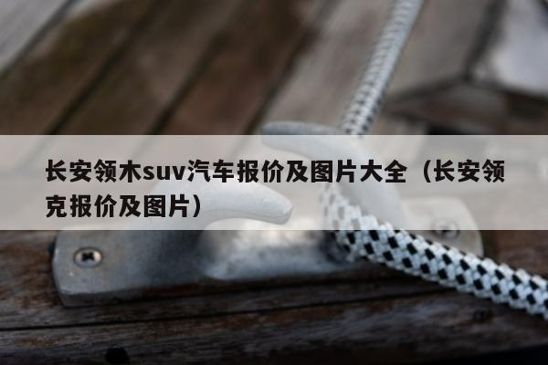 长安领木suv汽车报价及图片大全（长安领克报价及图片）