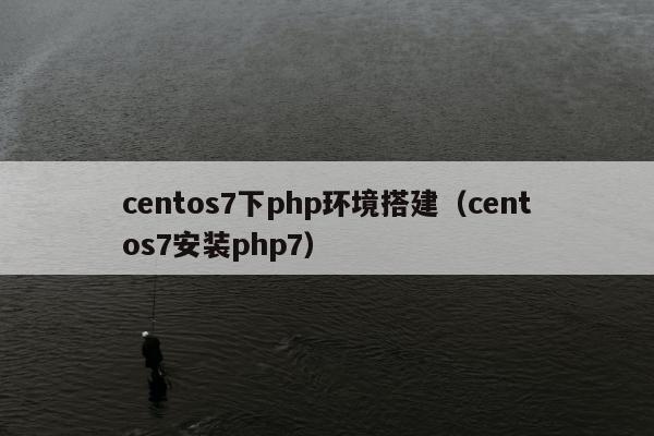 centos7下php环境搭建（centos7安装php7）