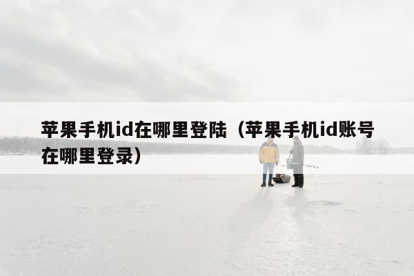 苹果手机id在哪里登陆（苹果手机id账号在哪里登录）