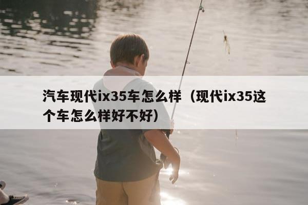 汽车现代ix35车怎么样（现代ix35这个车怎么样好不好）