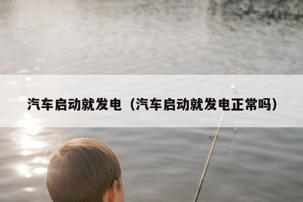 汽车启动就发电（汽车启动就发电正常吗）