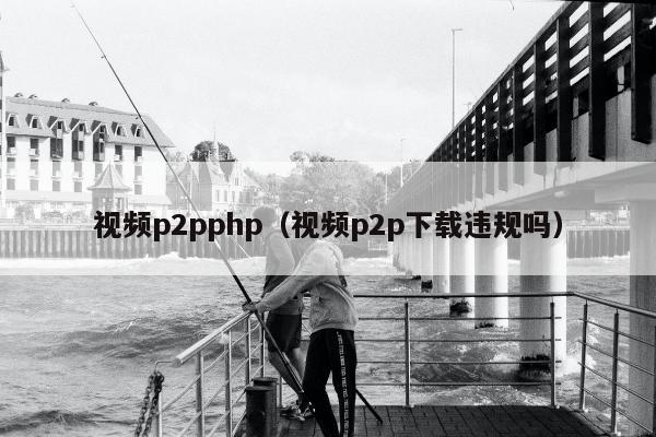 视频p2pphp（视频p2p下载违规吗）