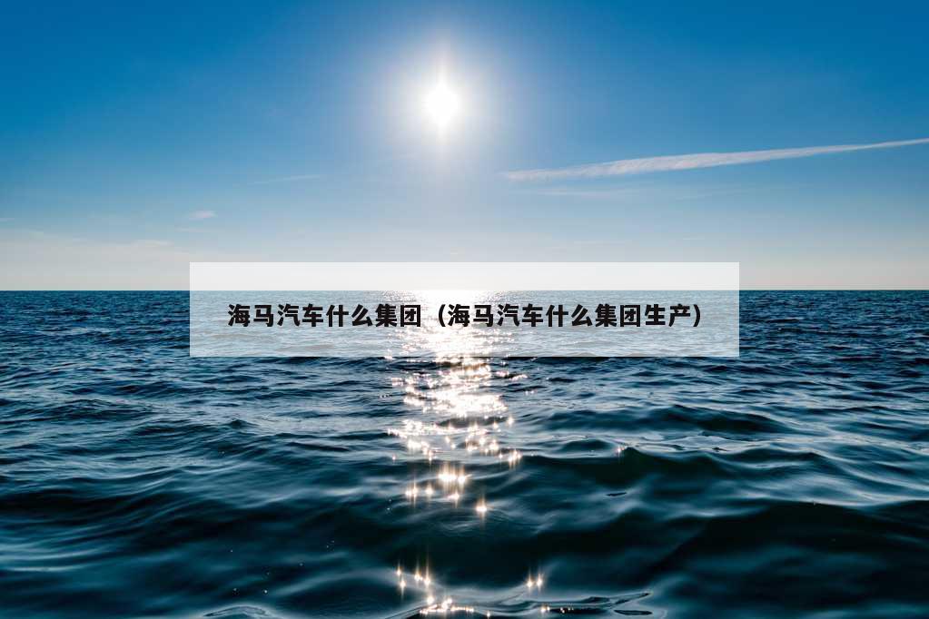 海马汽车什么集团（海马汽车什么集团生产）