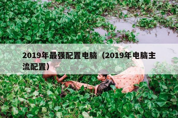 2019年最强配置电脑（2019年电脑主流配置）